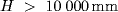 H >  10000 {mm}